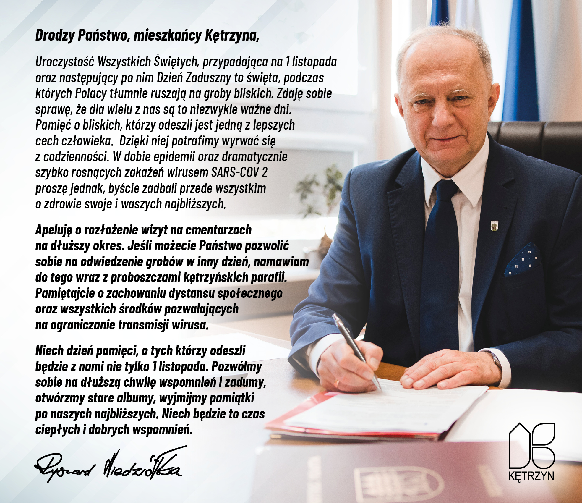 Obrazek przedstawia wizerunek Burmistrza Miasta Pana Ryszarda Niedziółki w swoim gabinecie, podpisującego dokumenty. w lewym dolnym rogu znajduje się logo miasta kętrzyn. Na obrazu znajduje się następująca treść: Drodzy Państwo, mieszkańcy Kętrzyna, Uroczystość Wszystkich Świętych, przypadająca na 1 listopada oraz następujący po nim Dzień Zaduszny to święta, podczas których Polacy tłumnie ruszają na groby bliskich. Zdaję sobie sprawę, że dla wielu z nas są to niezwykle ważne dni. Pamięć o bliskich, którzy odeszli jest jedną z lepszych cech człowieka.  Dzięki niej potrafimy wyrwać się z codzienności. W dobie epidemii oraz dramatycznie szybko rosnących zakażeń wirusem SARS-COV 2 proszę jednak, byście zadbali przede wszystkim o zdrowie swoje i waszych najbliższych.  Apeluję o rozłożenie wizyt na cmentarzach na dłuższy okres. Jeśli możecie Państwo pozwolić sobie na odwiedzenie grobów w inny dzień, namawiam do tego wraz z proboszczami kętrzyńskich parafii. Pamiętajcie o zachowaniu dystansu społecznego oraz wszystkich środków pozwalających na ograniczanie transmisji wirusa.  Niech dzień pamięci, o tych którzy odeszli będzie z nami nie tylko 1 listopada. Pozwólmy sobie na dłuższą chwilę wspomnień i zadumy, otwórzmy stare albumy, wyjmijmy pamiątki po naszych najbliższych. Niech będzie to czas ciepłych i dobrych wspomnień. 