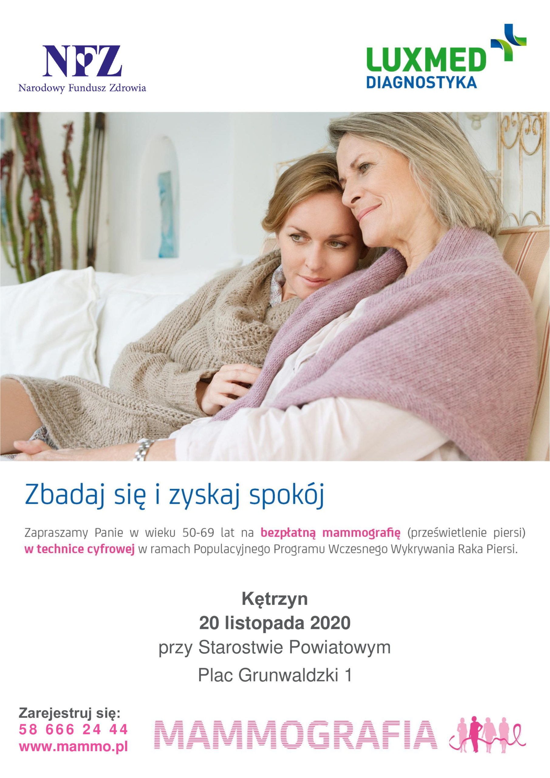 zdjęcie przedstawia młodą kobietę w objęciach starszej, siedzace na kanapie otulone kocem. Na górze widnieje logo NFZ oraz LUXMED. Na dole tekst: Zbadaj się i zyskaj spokój. Zapraszamy Panie w wieku 50 - 69 lat na bezpłatną mammografię (prześwietlenie piersi) w technice cyfrowejw ramach populacyjnego programu wczesnego wykrywania Raka Piersi. Kętrzyn 20 listopada 2020 przy Starostwie Powiatowym Plac Grunwaldzki 1 Zarejestruj się: 5 8 6 6 6 2 4 4 4 www.mammo.pl . Na dole różowe logo mammografia