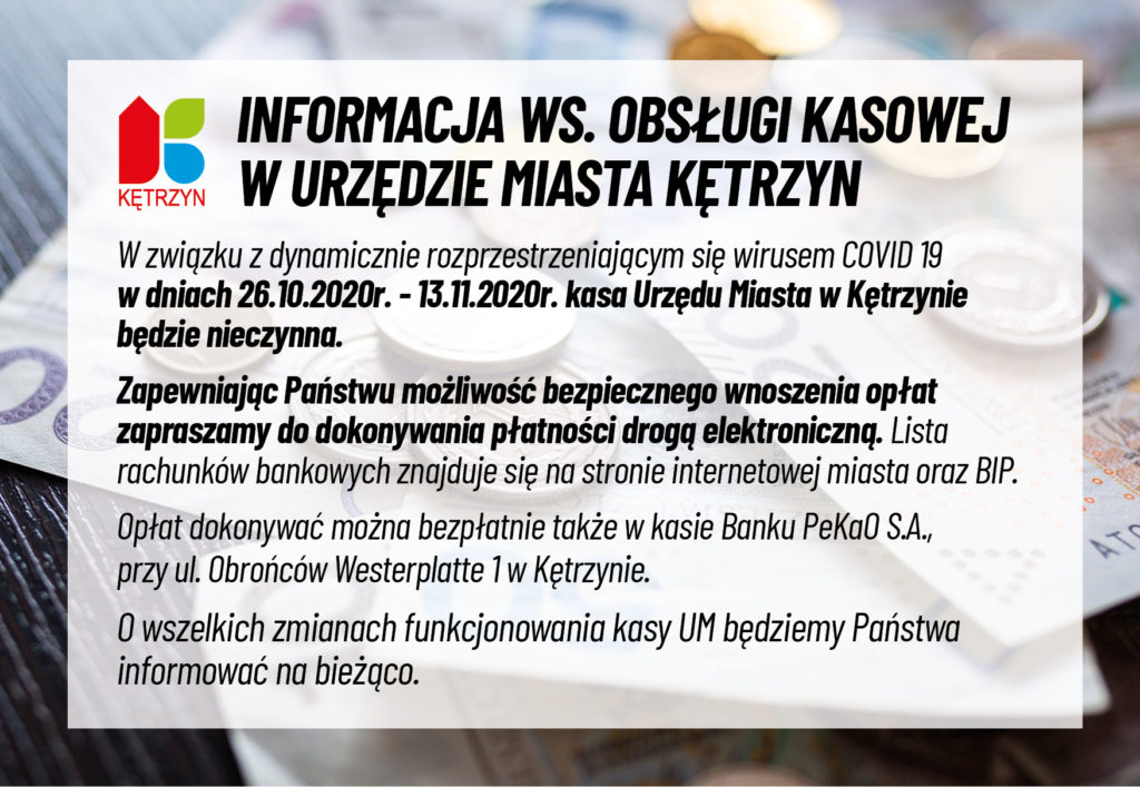 obrazek przedstawia logo miasta kętrzyn oraz banknoty i monety. Na to nałozono komunikat o następującej treści: INFORMACJA WS. OBSŁUGI KASOWEJ W URZĘDZIE MIASTA KĘTRZYN W związku z dynamicznie rozprzestrzeniającym się wirusem COVID 19 w dniach 26.10.2020r. - 13.11.2020r. kasa Urzędu Miasta w Kętrzynie będzie nieczynna. Zapewniając Państwu możliwość bezpiecznego wnoszenia opłat zapraszamy do dokonywania płatności drogą elektroniczną. Lista rachunków bankowych znajduje się na stronie internetowej miasta oraz BIP. Opłat dokonywać można bezpłatnie także w kasie Banku PeKaO S.A., przy ul. Obrońców Westerplatte 1 w Kętrzynie. O wszelkich zmianach funkcjonowania kasy UM będziemy Państwa informować na bieżąco.
