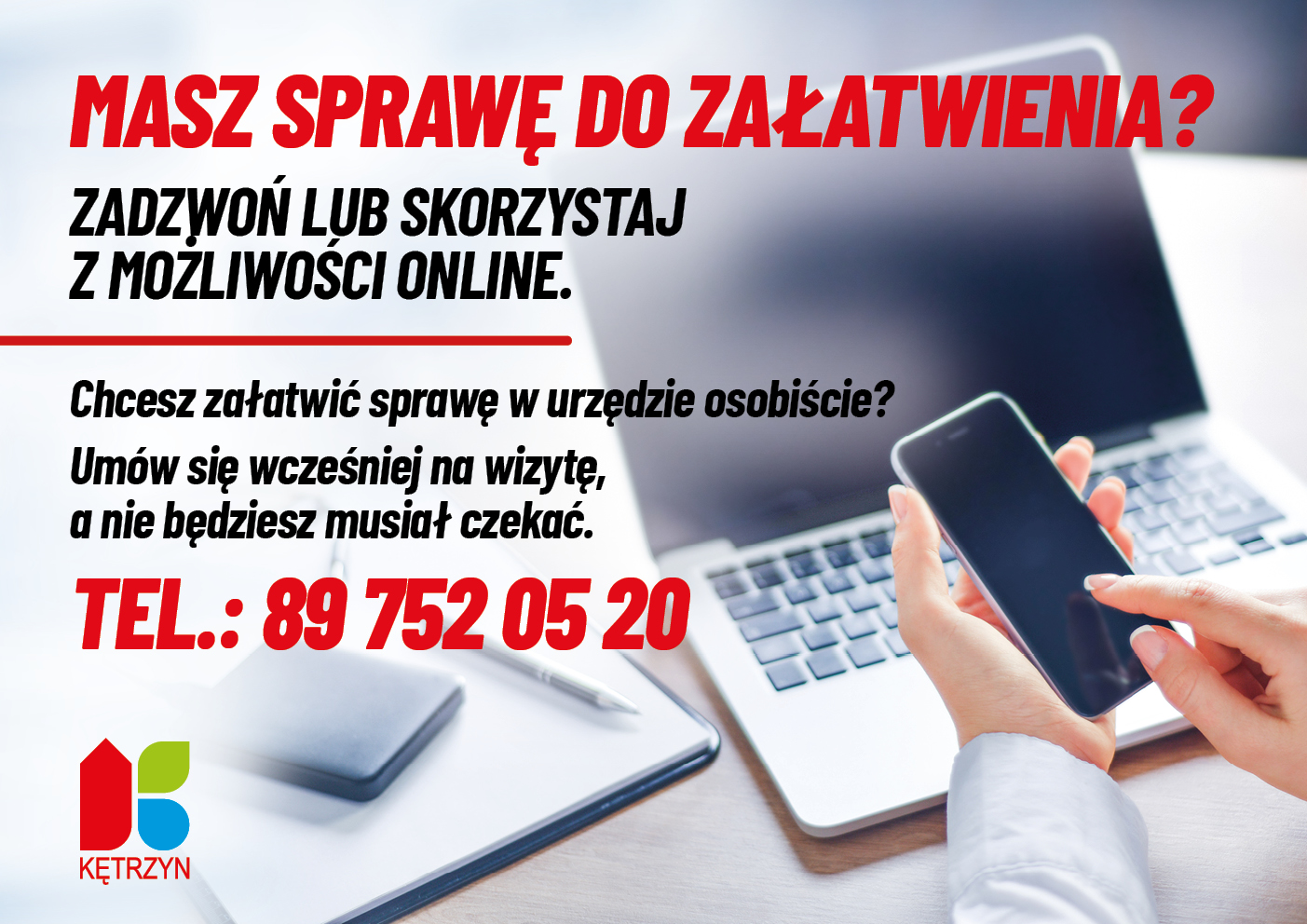 obrazek przedstawia logo miasta kętrzyn oraz osobę z komputeremna biurku i telefonem w ręku. Na to nałozono komunikat o następującej treści:MASZ SPRAWĘ DO ZAŁATWIENIA? ZADZWOŃ LUB SKORZYSTAJ Z MOŻLIWOŚCI ONLINE. Chcesz załatwić sprawę w urzędzie osobiście? Umów się wcześniej na wizytę, a nie będziesz musiał czekać. TEL.: 89 752 05 20