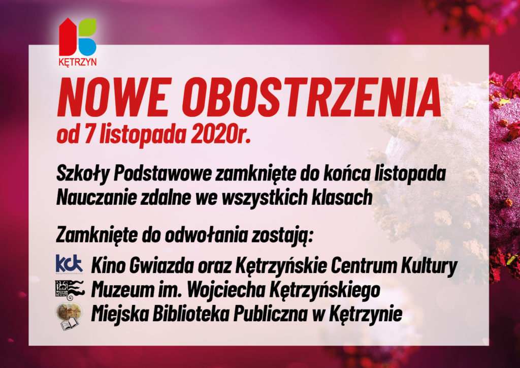 obrazek przedstawia logo miasta kętrzyn oraz grafikę wirusa. Na to nałożono komunikat o następującej treści: NOWE OBOSTRZENIA, od 7 listopada 2020r. Szkoły Podstawowe zamknięte do końca listopada. Nauczanie zdalne we wszystkich klasach. Zamknięte do odwołania zostają: Kino Gwiazda oraz Kętrzyńskie Centrum Kultury, Muzeum im. Wojciecha Kętrzyńskiego, Miejska Biblioteka Publiczna w Kętrzynie