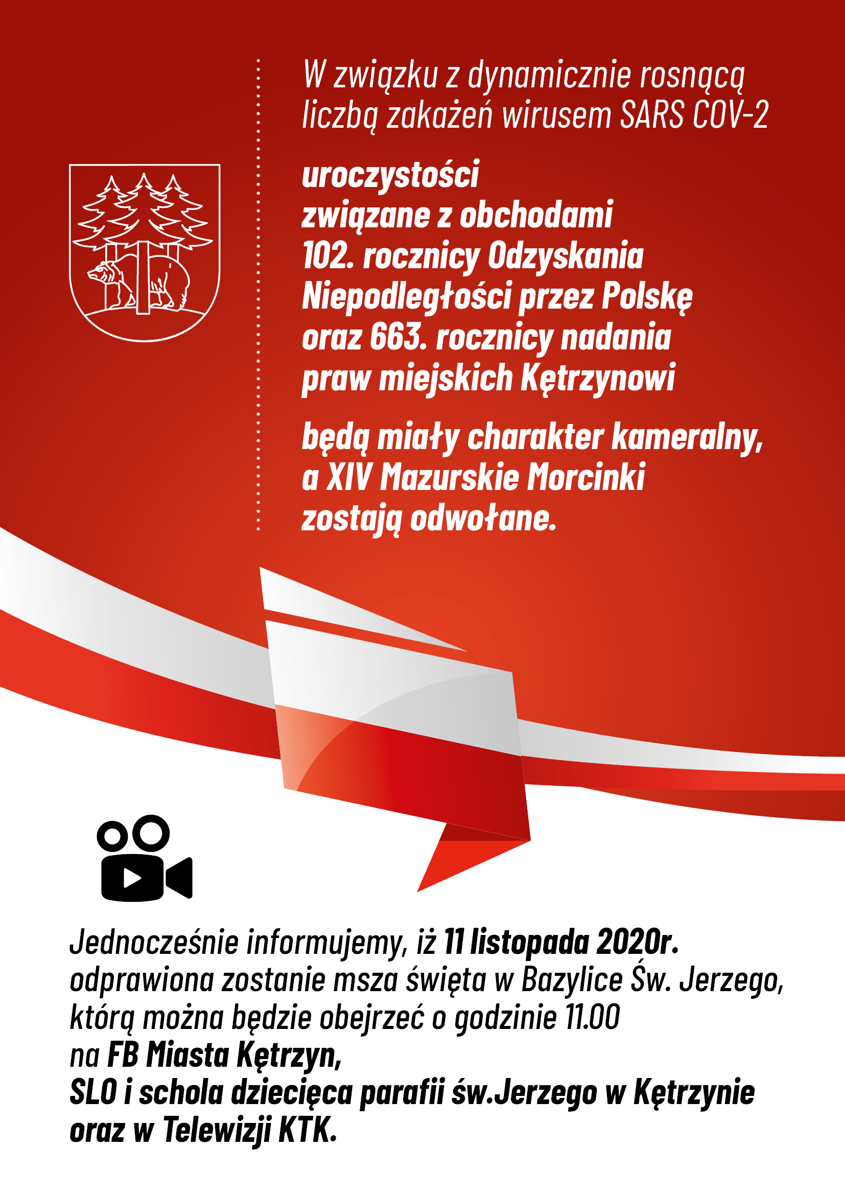 Obrazek przedstwaia herb miasta Kętrzyn oraz  biało - czerwoną flagę Polski. Na czerwonym tle treść: W związku z dynamicznie rosnącą liczbą zakażeń wirusem SARS COV-2 uroczystości związane z obchodami 102. rocznicy Odzyskania Niepodległości przez Polskę oraz 663. rocznicy nadania praw miejskich Kętrzynowi będą miały charakter kameralny, a XIV Mazurskie Morcinki zostają odwołane.  Jednocześnie informujemy, iż 11 listopada 2020r. odprawiona zostanie msza święta w Bazylice Św. Jerzego, którą można będzie obejrzeć o godzinie 11.00 na FB Miasta Kętrzyn, SLO i schola dziecięca parafii św.Jerzego w Kętrzynie oraz w Telewizji Kablowej KTK. 
