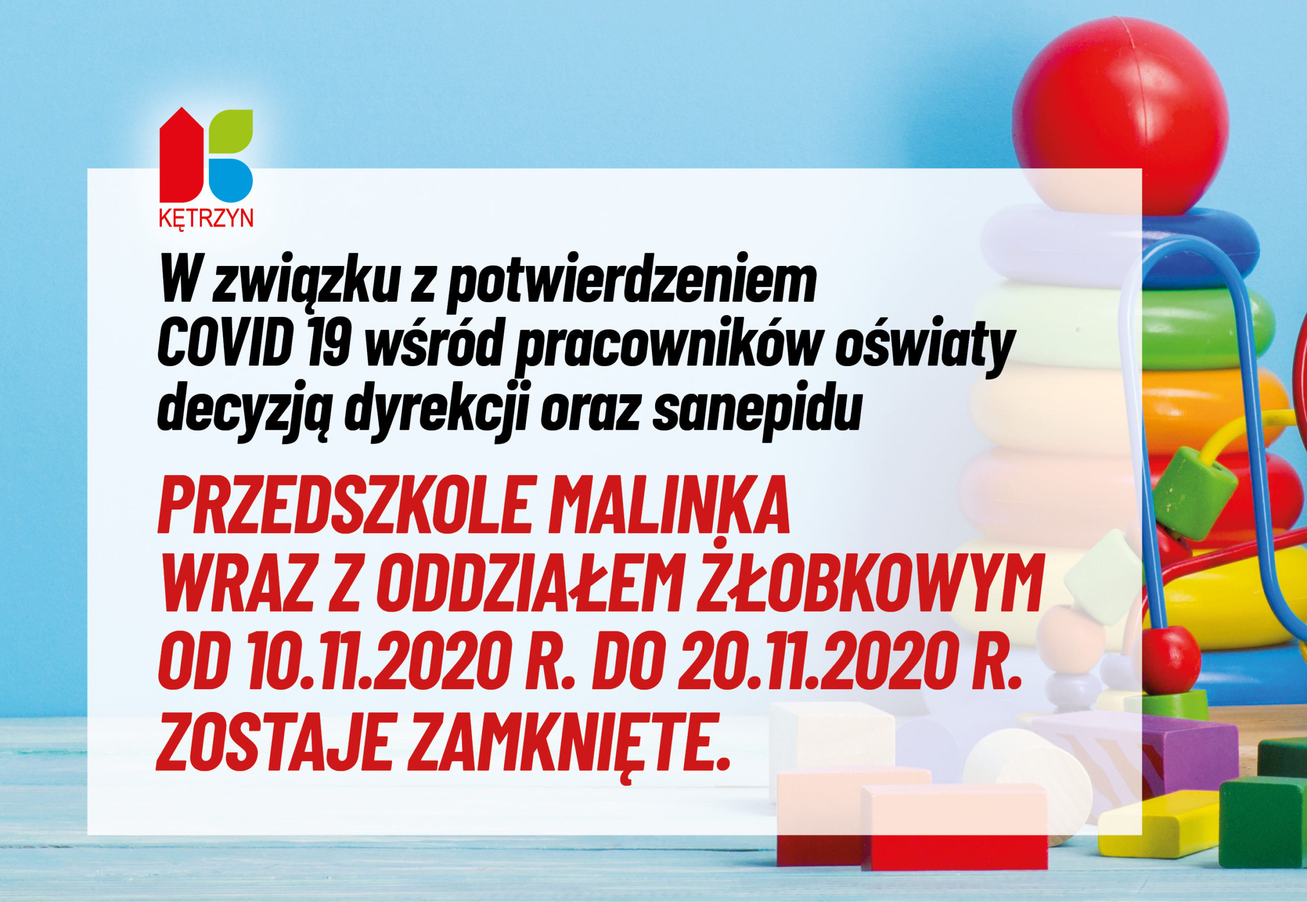 Obrazek przedstawia komunikat Urzędu Miasta Kętrzyn: W związku z potwierdzeniem COVID 19 wśród pracowników oświaty decyzją dyrekcji oraz sanepidu Przedszkole Malinka wraz z oddziałem żłobkowym od 10.11.2020 r. do 20.11.2020 r. zostaje zamknięte. Ponadto w lewym górym rogu znajduje się logo Miasta Kętrzyn, a w tle zabawki dziecięce. 