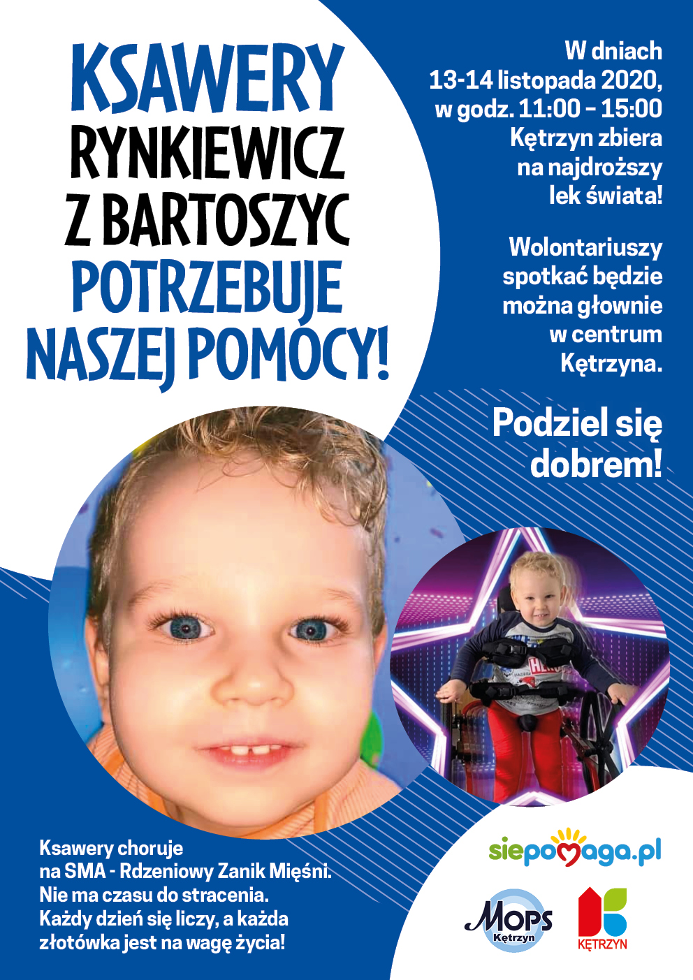 Obrazek przedstawia plakat: na granatowym tle umieszczono dwa zdjęcia chorego na SMA trzyletniego chłopca. Dookoła zdjęć umieszczono tekst o następującej treści: Ksawery Rynkiewicz z Bartoszyc potrzebuje naszej pomocy! Ksawery choruje na SMA - Rdzeniowy Zanik Mięśni. Nie ma czasu do stracenia. Każdy dzień się liczy, a każda złotówka jest na wagę życia! W dniach 13 – 14 listopada 2020r., w godz. 11:00 – 15:00 Kętrzyn zbiera na najdroższy lek świata! Wolontariuszy spotkać będzie można głownie w centrum Kętrzyna. Podziel się dobrem! Na grafice umieszczono również Logotypy: siepomaga.pl, MOPS, Miasto Kętrzyn.