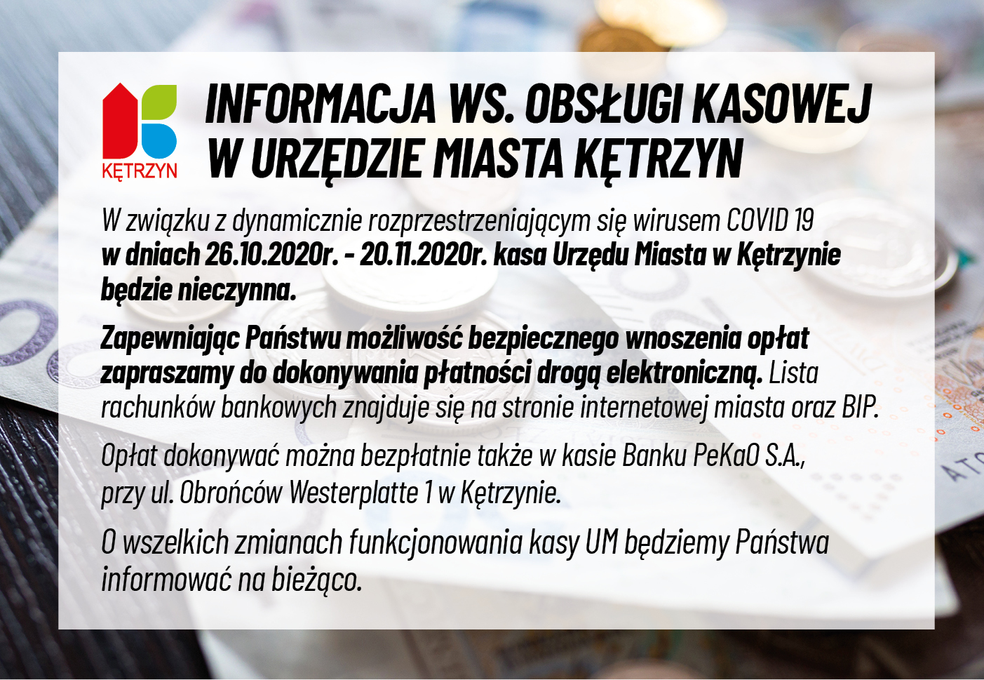 Na obrazku znajduje się logo miasta Kętrzyn oraz następujący komunikat: INFORMACJA WS. OBSŁUGI KASOWEJ W URZĘDZIE MIASTA KĘTRZYN W związku z dynamicznie rozprzestrzeniającym się wirusem COVID 19 w dniach 26.10.2020r. - 20.11.2020r. kasa Urzędu Miasta w Kętrzynie będzie nieczynna. Zapewniając Państwu możliwość bezpiecznego wnoszenia opłat zapraszamy do dokonywania płatności drogą elektroniczną. Lista rachunków bankowych znajduje się na stronie internetowej miasta oraz BIP. Opłat dokonywać można bezpłatnie także w kasie Banku PeKaO S.A., przy ul. Obrońców Westerplatte 1 w Kętrzynie. O wszelkich zmianach funkcjonowania kasy UM będziemy Państwa informować na bieżąco. W tle zdjęcie pieniędzy