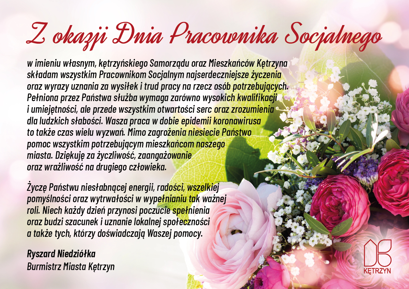 obrazek przedstawia logo miasta Kętrzyn oraz zdjęcie przedstawiające bukiet kolorowych kwiatów. Na to nałożono życzenia o następującej treści: Z okazji Dnia Pracownika Socjalnego w imieniu własnym, kętrzyńskiego Samorządu oraz Mieszkańców Kętrzyna składam wszystkim Pracownikom Socjalnym najserdeczniejsze życzenia oraz wyrazy uznania za wysiłek i trud pracy na rzecz osób potrzebujących. Pełniona przez Państwa służba wymaga zarówno wysokich kwalifikacji i umiejętności, ale przede wszystkim otwartości serc oraz zrozumienia dla ludzkich słabości. Wasza praca w dobie epidemii koronawirusa to także czas wielu wyzwań. Mimo zagrożenia niesiecie Państwo pomoc wszystkim potrzebującym mieszkańcom naszego miasta. Dziękuję za życzliwość, zaangażowanie oraz wrażliwość na drugiego człowieka. Życzę Państwu niesłabnącej energii, radości, wszelkiej pomyślności oraz wytrwałości w wypełnianiu tak ważnej roli. Niech każdy dzień przynosi poczucie spełnienia oraz budzi szacunek i uznanie lokalnej społeczności a także tych, którzy doświadczają Waszej pomocy. Ryszard Niedziółka Burmistrz Miasta Kętrzyn