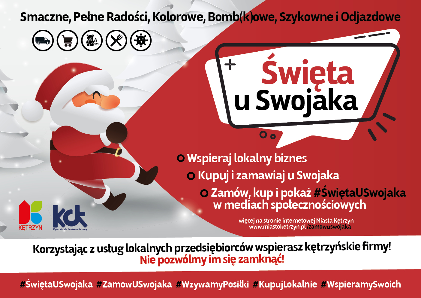 Obrazek przedstawia biało-czerwoną grafikę świąteczną na której znajduje się święty mikołaj ciągnący worek. Na grafice umieszczono tekst następującej treści: Smaczne, Pełne Radości, Kolorowe, Bomb (k)owe, Szykowne i Odjazdowe Święta u Swojaka Wspieraj lokalny biznes Kupuj i zamawiaj u Swojaka Zamów, kup i pokaż #ŚwiętaUSwojaka w mediach społecznościowych. Korzystając z usług lokalnych przedsiębiorców wspierasz kętrzyńskie firmy! Nie pozwólmy im się zamknąć! Hashtagi: #ŚwiętaUSwojaka #ZamowUSwojaka #WzywamyPosiłki #KupujLokalnie #WspieramySwoich. Na grafice umieszczono też logo Miasta Kętrzyn oraz Kętrzyńskiego Centrum Kultury.