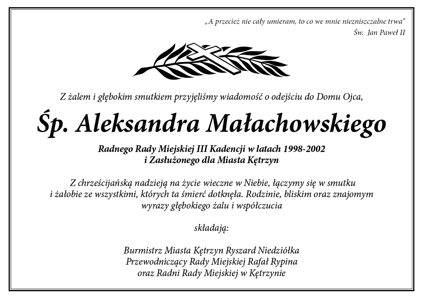 Obrazek przedstawia kondolencje z następującą treścią:  „ A przecież nie cały umieram,   to co we mnie niezniszczalne trwa”                                                                                                                                                        Św.  Jan Paweł II        Z żalem i głębokim smutkiem przyjęliśmy wiadomość o odejściu do Domu Ojca,     Śp.  Aleksandra Małachowskiego  Radnego Rady Miejskiej III Kadencji w latach 1998-2002    i Zasłużonego dla Miasta Kętrzyn     Z chrześcijańską nadzieją na życie wieczne w Niebie,   łączymy się w smutku i żałobie ze wszystkimi, których ta śmierć dotknęła.   Rodzinie, bliskim oraz znajomym wyrazy głębokiego żalu i współczucia   składają:  Burmistrz Miasta Kętrzyn Ryszard Niedziółka   Przewodniczący Rady Miejskiej Rafał Rypina  oraz Radni Rady Miejskiej w Kętrzynie