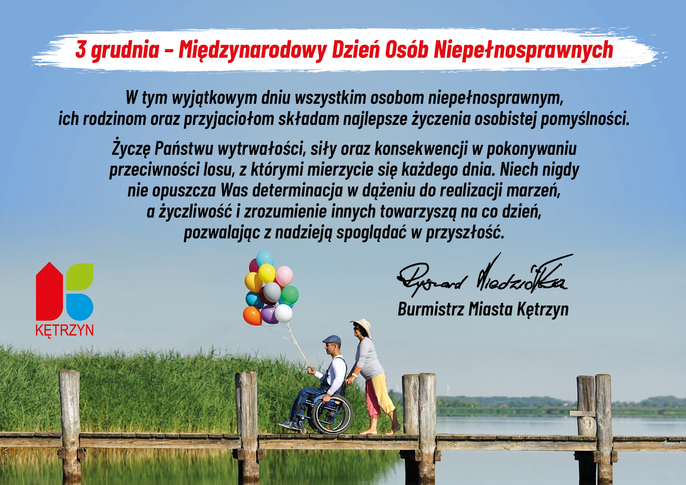 Obrazek przedstawia jezioro, trzciny w pogodny dzień oraz drewniany pomost, na którym widnieje osoba niepełnosprawna na wózku inwalidzkim, trzymająca kolorowe balony. Pani w kapeluszu prowadzi wózek inwalidzki. Na błękitnym Niebie umieszczone następującą treść: 3 grudnia – Międzynarodowy Dzień Osób Niepełnosprawnych  W tym wyjątkowym dniu wszystkim osobom niepełnosprawnym, ich rodzinom oraz przyjaciołom składam najlepsze życzenia osobistej pomyślności.   Życzę Państwu wytrwałości, siły oraz konsekwencji w pokonywaniu przeciwności losu, z którymi mierzycie się każdego dnia. Niech nigdy nie opuszcza Was determinacja w dążeniu do realizacji marzeń, a życzliwość i zrozumienie innych towarzyszą na co dzień, pozwalając z nadzieją spoglądać w przyszłość.  Ryszard Niedziółka Burmistrz Miasta Kętrzyn