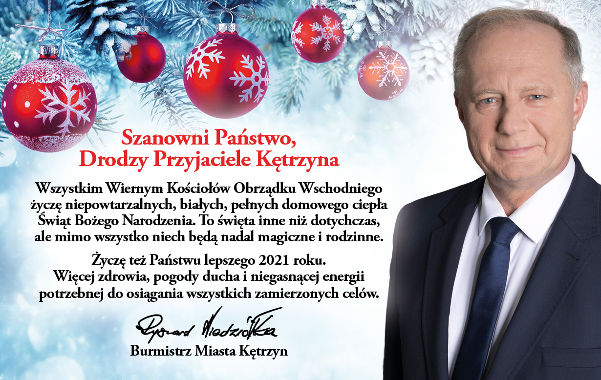 Obrazek przedstawia zimowe tło z bombkami na górze. Po prawej stronie postać Burmistrza Kętrzyna. Na środku obrazka świateczne życzenia o następującej treści: Szanowni Państwo, Drodzy Przyjaciele Kętrzyna Wszystkim Wiernym Kościołów Obrządku Wschodniego życzę niepowtarzalnych, białych, pełnych domowego ciepła Świąt Bożego Narodzenia. To święta inne niż dotychczas, ale mimo wszystko niech będą nadal magiczne i rodzinne. Życzę też Państwu lepszego 2021 roku. Więcej zdrowia, pogody ducha i niegasnącej energii potrzebnej do osiągania wszystkich zamierzonych celów.  Ryszard Niedziółka Burmistrz Miasta Kętrzyn