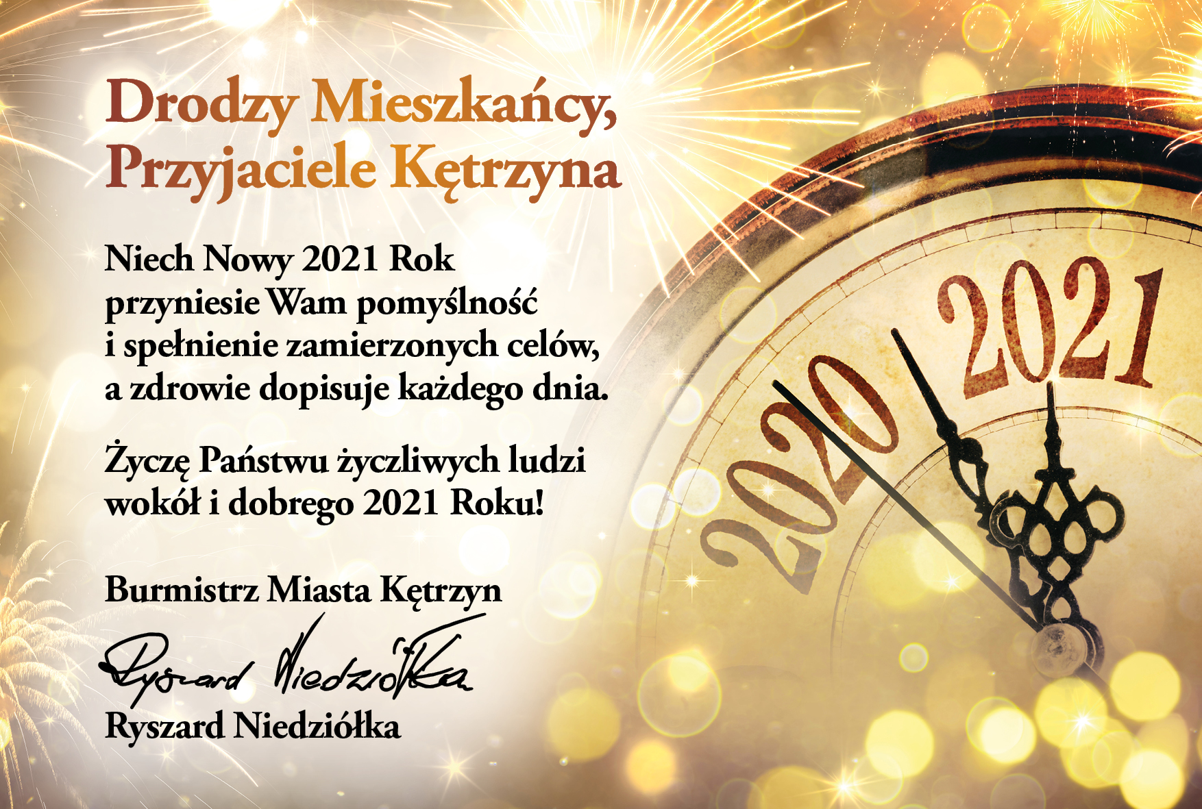 Obrazek przedstawia zegar z rokiem 2020 i 2021. oraz życzenia następującej treści: Drodzy Mieszkańcy, Przyjaciele Kętrzyna   Niech Nowy 2021 Rok przyniesie Wam pomyślność i spełnienie zamierzonych celów,  a zdrowie dopisuje każdego dnia. Życzę Państwu życzliwych ludzi wokół  i dobrego 2021 Roku!   Burmistrz Miasta Kętrzyn Ryszard Niedziółka