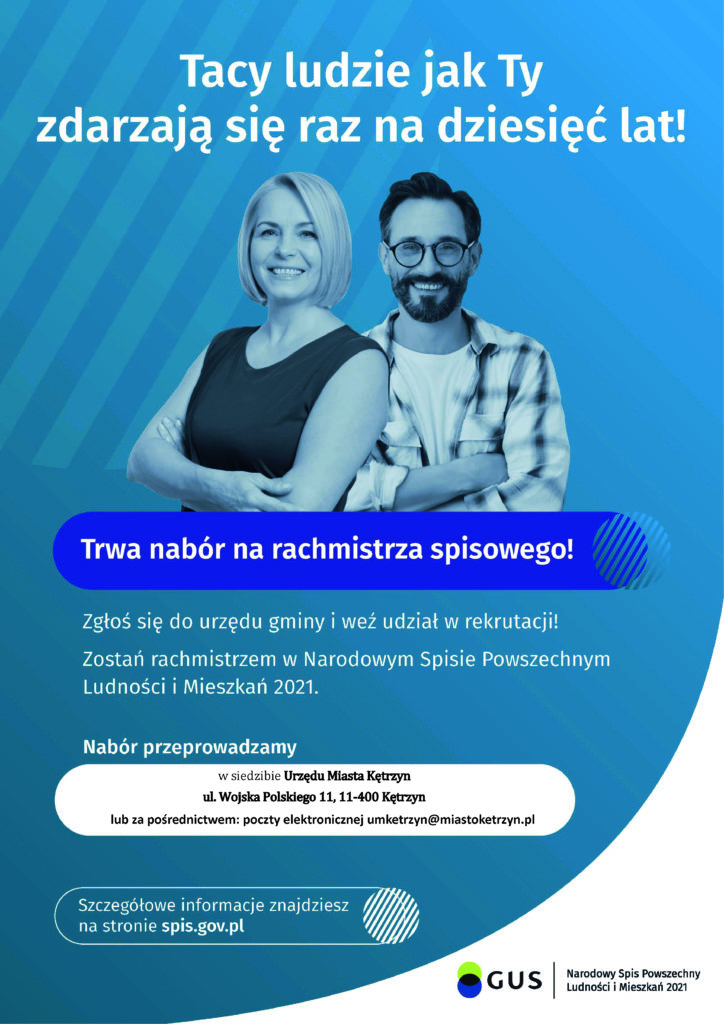 Plakat nabór na rachmistrza. Na plakacie znajduje się kobieta i mężczyzna, uśmiechnięci. Na plakacie umieszczono tekst: Tacy ludzie jak Ty zdarzając się raz na dziesięć lat. Trwa nabór na rachmistrza spisowego. Zgłoś się do urzędu gminy i weź udział w rekrutacji! Zostań rachmistrzem w Narodowym Spisie Powszechnym Ludności i Mieszkań 2021. Nabór przeprowadzamy w siedzibie Urzędu Miasta Kętrzyn przy ul. Wojska Polskiego 11 11-400 Kętrzyn. Szczegółowe informacje znajdziesz na stronie spis.gov.pl