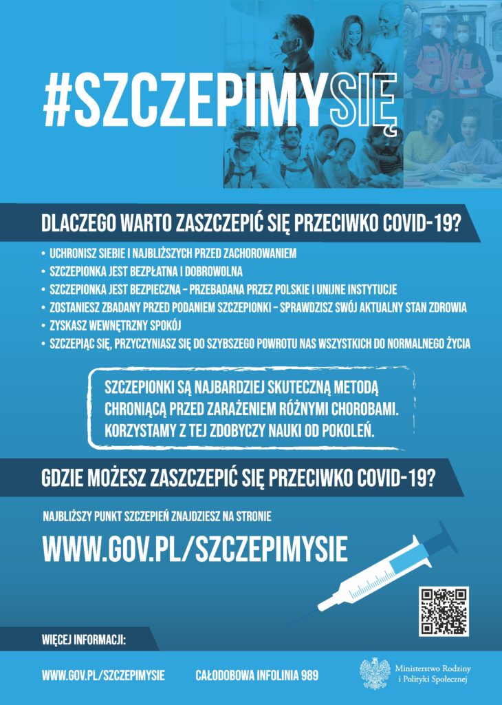 Plakat akcji Szczepimy się. Na plakacie umieszczono tekst: Dlaczego warto się zaszczepić przeciwko COVID-19? Bo uchronisz siebie przed niebezpieczeństwem Z bardzo dużym prawdopodobieństwem – sięgającym nawet 95% – szczepienie uchroni Cię przed zakażeniem COVID-19.  Bo uratujesz komuś życie Szczepiąc się, myślisz również o innych – członkach rodziny, przyjaciołach i znajomych. Ale także nieznajomych – spotkanych przypadkiem na ulicy, czy w sklepie. Dzięki Tobie zwiększy się również ich bezpieczeństwo. Nawet jeśli czujesz się młody i silny, poprzez zaszczepienie przerwiesz łańcuch zakażeń.  Bo możesz! Szczepionki na koronawirusa są dobrowolne, bezpłatne i skuteczne.  Bo pomożesz zwalczyć pandemię na świecie Od wybuchu epidemii na COVID-19 zmarło już ponad 1,5 mln ludzi na całym świecie. Każdy zaszczepiony to potencjalnie od kilku do kilkunastu osób uchronionych przed zarażeniem. Już 50% zaszczepionej populacji istotnie wpłynie na zmniejszenie ryzyka szerzenia się w niej koronawirusa.  Bo zyskasz spokój Szczepiąc się, zyskasz wewnętrzny spokój, wynikający z bezpieczeństwa własnego i najbliższych.  Bo szczepionki są bezpieczne Szczepionki są badane przez polskie i unijne instytucje. Ich dopuszczenie do użytku jest zależne od decyzji Europejskiej Agencji Lekowej.  Bo zostaniesz zbadany Przed szczepieniem zostaniesz przebadany przez lekarza. Dzięki temu sprawdzisz swój aktualny stan zdrowia.  Bo dzięki Tobie szybciej wrócimy do normalności! Szczepiąc się, przyczyniasz się do szybszego znoszenia ograniczeń i powrotu nas wszystkich do normalnego życia.  Powrót do normalności oznacza: odejście od maseczek, swobodne spotkania z rodziną i przyjaciółmi, powrót dzieci do szkół i rozwój ich kompetencji społecznych, dalszy rozwój gospodarki, ochronę miejsc pracy oraz szansę na nowe zatrudnienia, swobodny dostęp do basenów, siłowni, kin i teatrów, wakacje bez ograniczeń, poprawę jakości życia nas wszystkich. Szczepionki są najbardziej skuteczną metodą chroniącą przed zarażeniem różnymi chorobami. Ludzkość z powodzeniem korzysta z tej zdobyczy cywilizacji od kilkuset lat. Najbliższy punkt szczepień znajdziesz na stronie www.gov.pl/szczepimysie