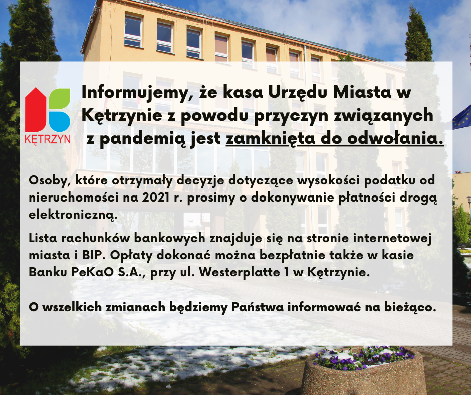 nA GRAFICE ZNAJDUJE SIĘ ZDJĘCIE URZĘDU MIASTA W KĘTRZYNIE. nA ZDJĘCIU UMIESZCZONO TEKST O TREŚCI:Informujemy, że kasa Urzędu Miasta w Kętrzynie z powodu przyczyn związanych z pandemią jest zamknięta do odwołania.  Osoby, które otrzymały decyzje dotyczące wysokości podatku od nieruchomości na 2021 r. prosimy                  o dokonywanie płatności drogą elektroniczną.  Lista rachunków bankowych znajduje się na stronie internetowej miasta i BIP.   Opłaty dokonać można bezpłatnie także w kasie Banku PeKaO S.A. przy ul. Westerplatte 1 w Kętrzynie.  O wszelkich zmianach będziemy informować na bieżąco. W LEWYM GÓRNYM ROGU ZNAJDUJE SIĘ LOGO MIASTA KĘTRZYN.