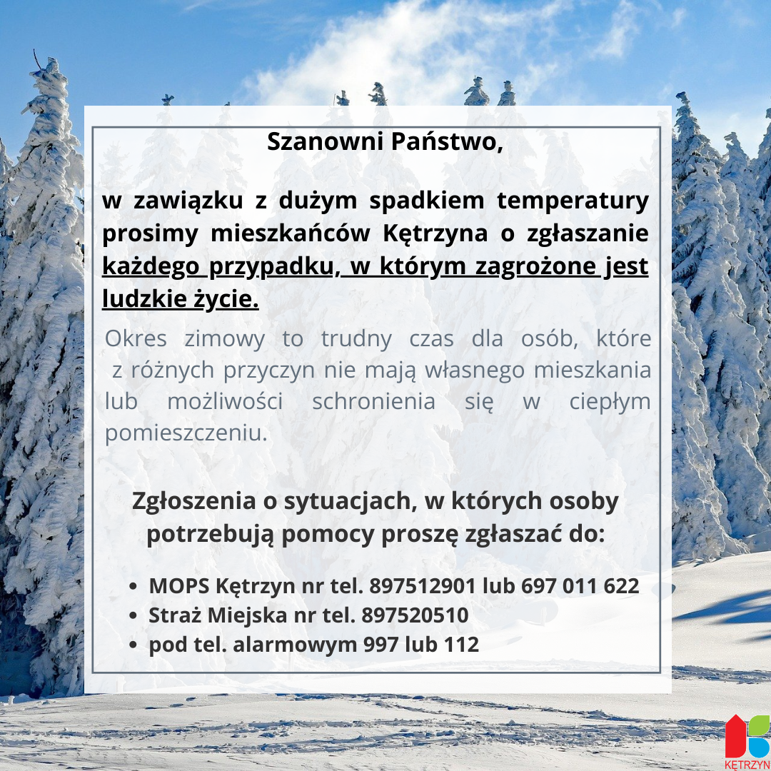 Grafika ze zdjęciam ośnieżonych choinek. Na grafice umieszczono tekst o treści:Szanowni Państwo, w zawiązku z dużym spadkiem temperatury prosimy  mieszkańców  Kętrzyna o zgłaszanie każdego przypadku, w którym zagrożone jest ludzkie życie. Okres zimowy to trudny czas dla osób, które z różnych przyczyn nie mają własnego mieszkania lub możliwości schronienia się w ciepłym pomieszczeniu. Zgłoszenia o sytuacjach, w których osoby potrzebują pomocy proszę zgłaszać pod: mops nr tel. 897512989 straż miejska nr tel.  897520510 lub tel. alarmowe 997 lub 112​
