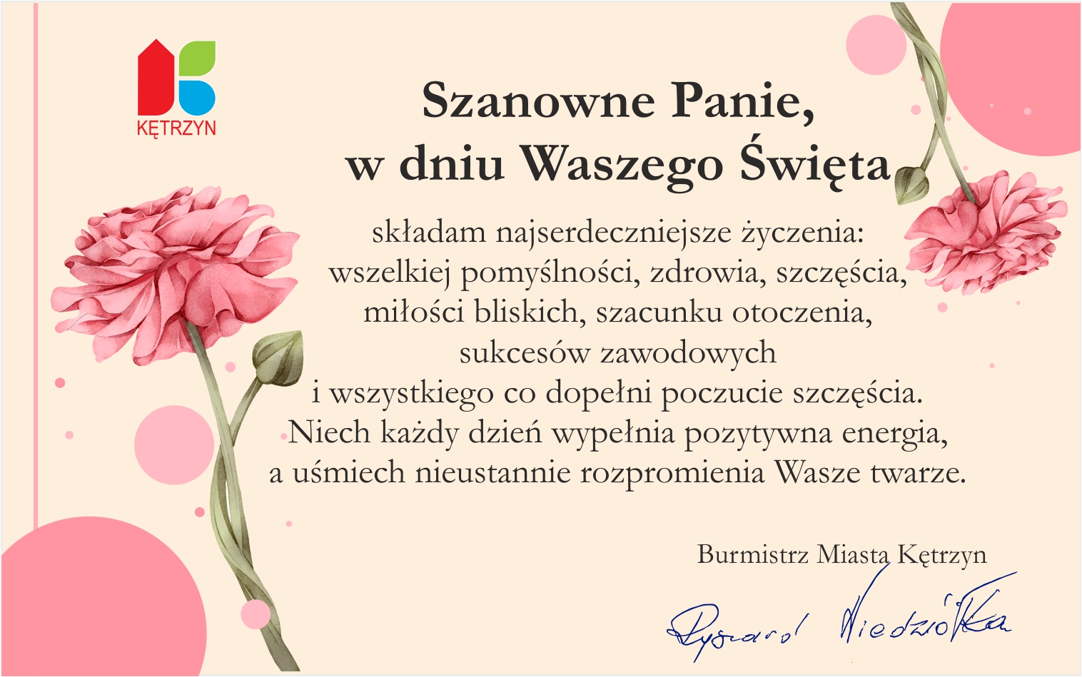 Grafika na dzień kobiet na której znajdują się kwiaty i tekst o treści: Szanowne Panie, w dniu Waszego Święta składam najserdeczniejsze życzenia:  wszelkiej pomyślności, zdrowia, szczęścia, miłości bliskich, szacunku otoczenia,  sukcesów zawodowych  i wszystkiego co dopełni poczucie szczęścia. Niech każdy dzień wypełnia pozytywna energia, a uśmiech nieustannie rozpromienia Wasze twarze. Burmistrz Miasta Kętrzyn Ryszard Niedziółka. W lewym górnym rogu umieszczono logo miasta Kętrzyn.