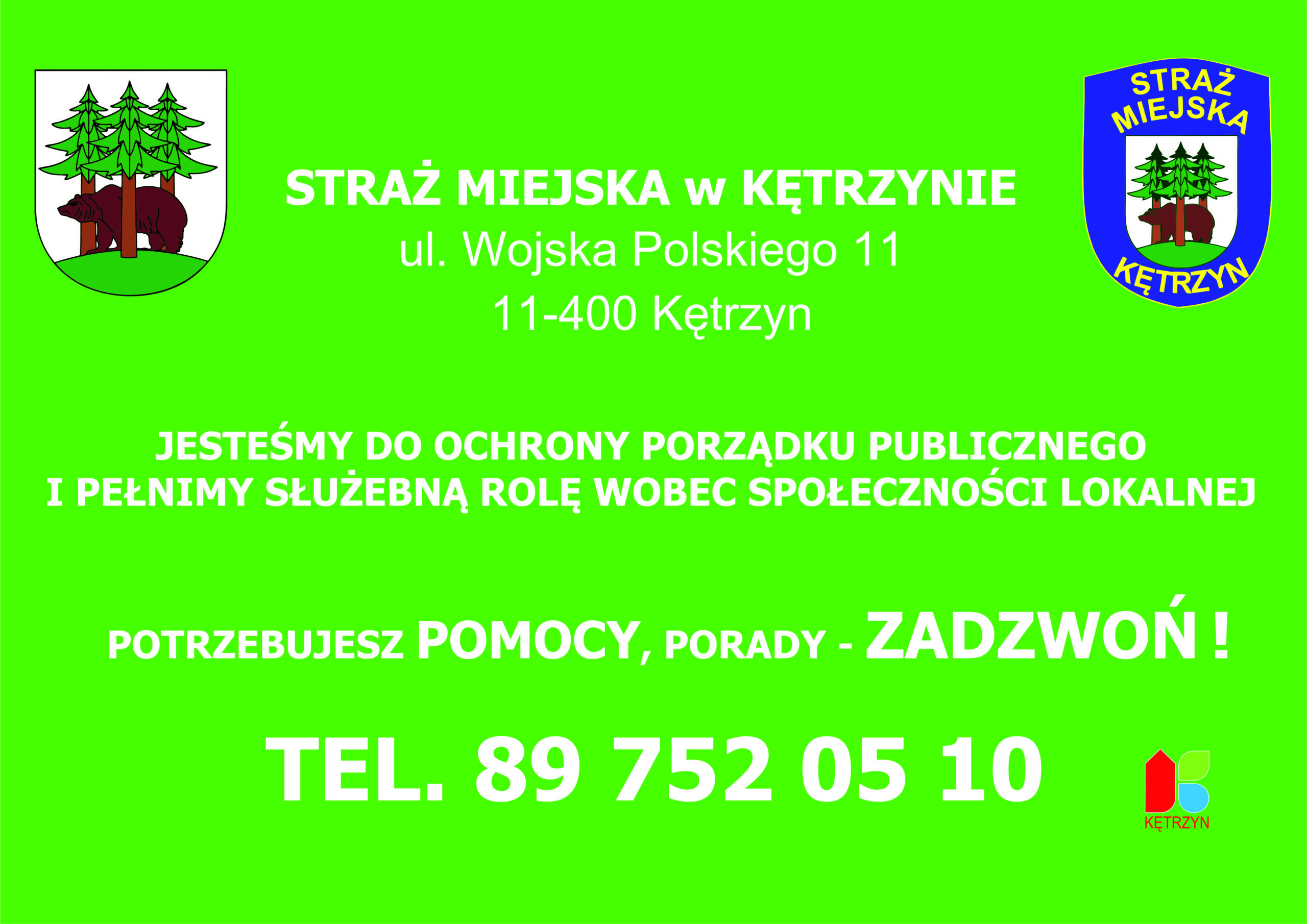 Grafika na zielonym tle umieszczono komunikat o treści: STRAŻ MIEJSKA w KĘTRZYNIE ul. Wojska Polskiego 11 11-400 Kętrzyn, JESTEŚMY DO OCHRONY PORZĄDKU PUBLICZNEGO I PEŁNIMY SŁUŻEBNĄ ROLĘ WOBEC SPOŁECZNOŚCI LOKALNEJ, POTRZEBUJESZ POMOCY, PORADY - ZADZWOŃ ! TEL. 89 752 05 10. Na grafice znajduje się herb Miasta Kętrzyn, emblemat Straży Miejskiej w Kętrzynie oraz logo Miasta Kętrzyn.