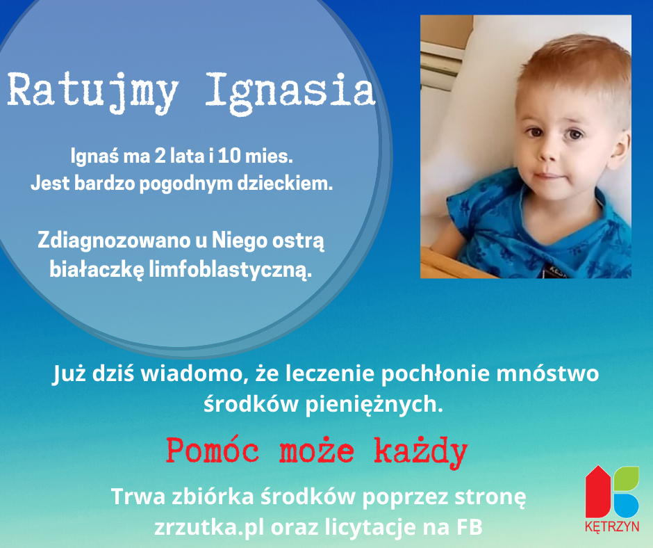 Infografika o treści: Ratujmy Ignasia. Ignaś ma 2 lata i 10 mies. Jest bardzo pogodnym dzieckiem. Zdiagnozowano u Niego ostrą białaczkę limfoblastyczną.Już dziś wiadomo, że leczenie pochłonie mnóstwo środków pieniężnych. Pomóc może każdyTrwa zbiórka środków poprzez stronę zrzutka.pl oraz licytacje na FB. W prawym górnym rogu widnieje zdjęcie Ignasia, chłopczyka o piwnych oczach i blond włosach. Ubranego w niebieską koszulkę. W prawym dolnym rogu umieszczono logo miasta Kętrzyn.