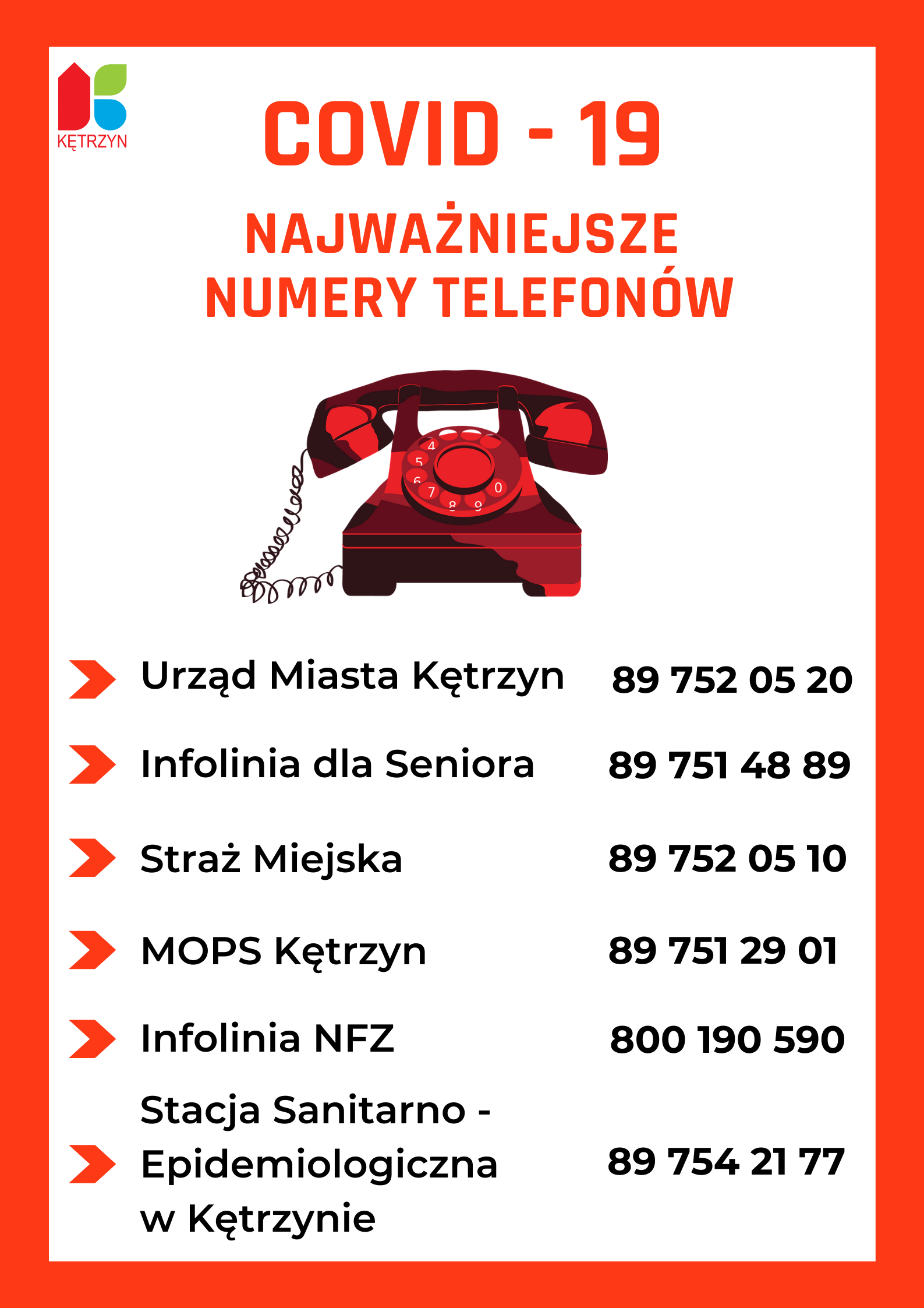 Obrazek przedstawia plakat z białym tle i czerwoną ramką. wewnątrz ramki w lewym górnym rogu znjaduje się logo Miasta Ketrzyn. Na środku na samej górze tekst COVID - 19  NAJWAŻNIEJSZE NUMERY TEELFONÓW. poniżej obrazek czerwonego paratu telefonicznego na kabel z pokrętłem na środku. Poniżej najważniejsze numery telefonów. Urząd Miasta Kętrzyn 89 752 05 20, Infolinia dla Seniora 89 751 48 89, Straż miejska 89 752 05 10, MOPS Kętrzyn 89 751 29 01, Infolinia NFZ 800 190 590, Stacja Sanitarno- Epidemiologiczna w Kętrzynie 89 754 21 77