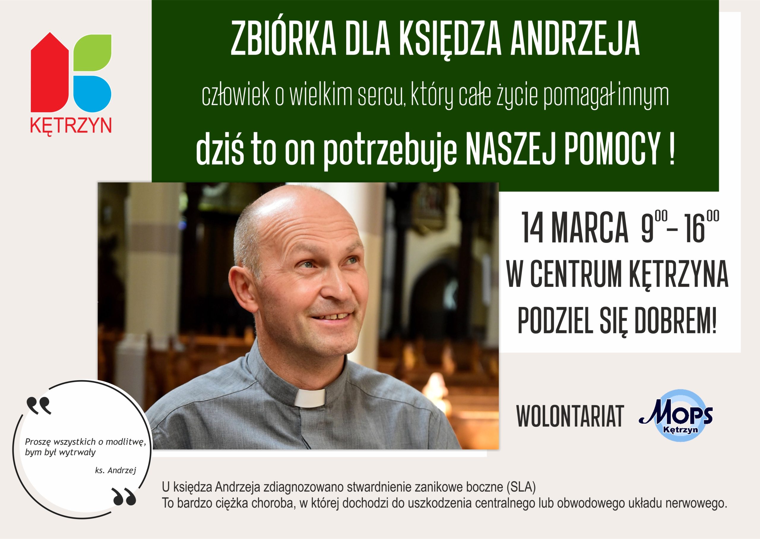 Plakat Zbiórka dla Księdza Andrzeja Preussa. Na plakacie znajduje się zdjęcie księdza Andrzeja, oraz logo Miasta Kętrzyn. Na plakacie umieszczono tekst o treści: zbiórka dla księdza andrzeja, człowiek o wielkim sercu, który całe życie pomagał innym. Dziś to on potrzebuje naszej pomocy. 14 marca od 9:00 do 16:00 w centrum kętrzyna podziel się dobrem. wolontariat mops - logo Miejskiego ośrodka pomocy społecznej. poniżej znajduje się tekst:  U księdza Andrzeja zdiagnozowano stwardnienie zanikowe boczne (SLA) To bardzo ciężka choroba, w której dochodzi do uszkodzenia centralnego lub obwodowego układu nerwowego. W lewym dolnym rogu znajduje się cytat Księdza: Proszę wszystkich o modlitwę, bym był wytrwały.