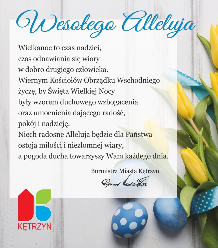 Na grafice znajduje się dekoracja świąteczna na Wielkanoc. W lewym dolnym rogu umieszczono logo miasta kętrzyn. Na grafice znajdują się życzenia o treści: Wesołego Alleluja Wielkanoc to czas nadziei, czas odnawiania się wiary w dobro drugiego człowieka. Wiernym Kościołów Obrządku Wschodniego życzę, by Święta Wielkiej Nocy były wzorem duchowego wzbogacenia oraz umocnienia dającego radość, pokój i nadzieję. Niech radosne Alleluja będzie dla Państwa ostoją miłości i niezłomnej wiary, a pogoda ducha towarzyszy Wam każdego dnia. Burmistrz Miasta Kętrzyn Ryszard Niedziółka