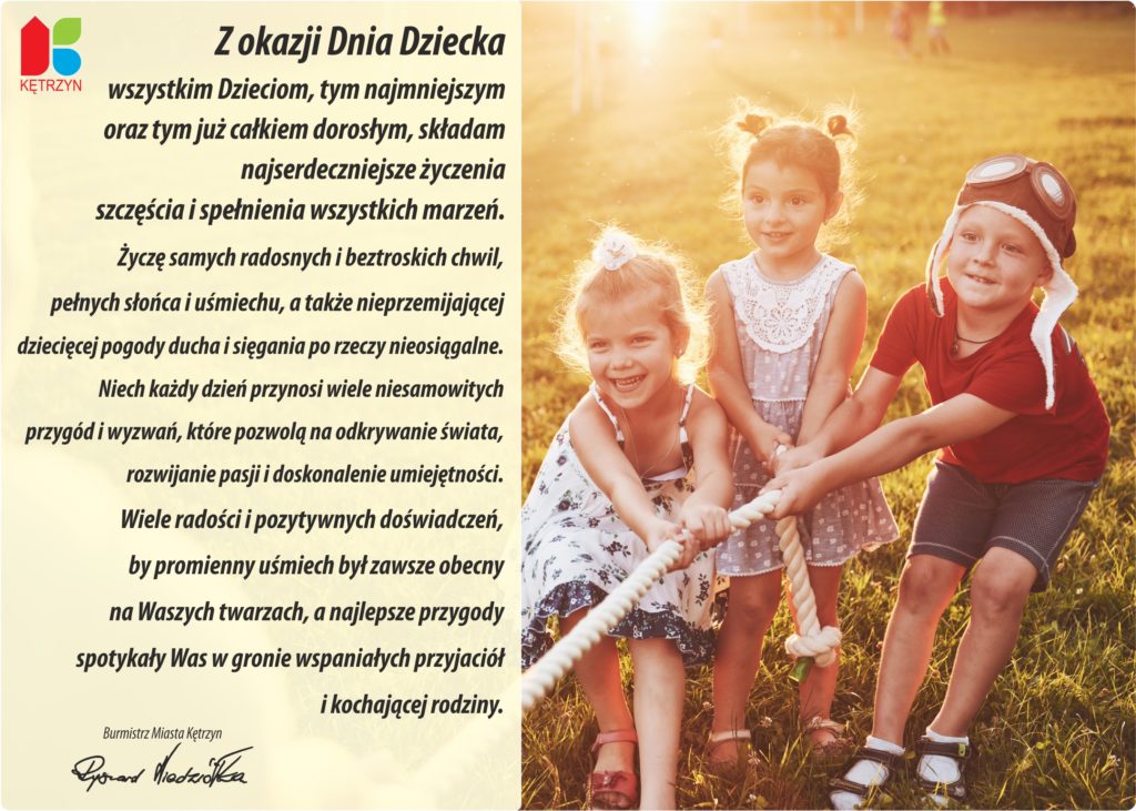 Z okazji Dnia Dziecka  wszystkim Dzieciom, tym najmniejszym  oraz tym już całkiem dorosłym, składam najserdeczniejsze życzenia szczęścia i spełnienia wszystkich marzeń. Życzę samych radosnych i beztroskich chwil,  pełnych słońca i uśmiechu, a także nieprzemijającej  dziecięcej pogody ducha i sięgania po rzeczy nieosiągalne. Niech każdy dzień przynosi wiele niesamowitych  przygód i wyzwań, które pozwolą na odkrywanie świata, rozwijanie pasji i doskonalenie umiejętności.  Wiele radości i pozytywnych doświadczeń,  by promienny uśmiech był zawsze obecny  na Waszych twarzach, a najlepsze przygody  spotykały Was w gronie wspaniałych przyjaciół  i kochającej rodziny.