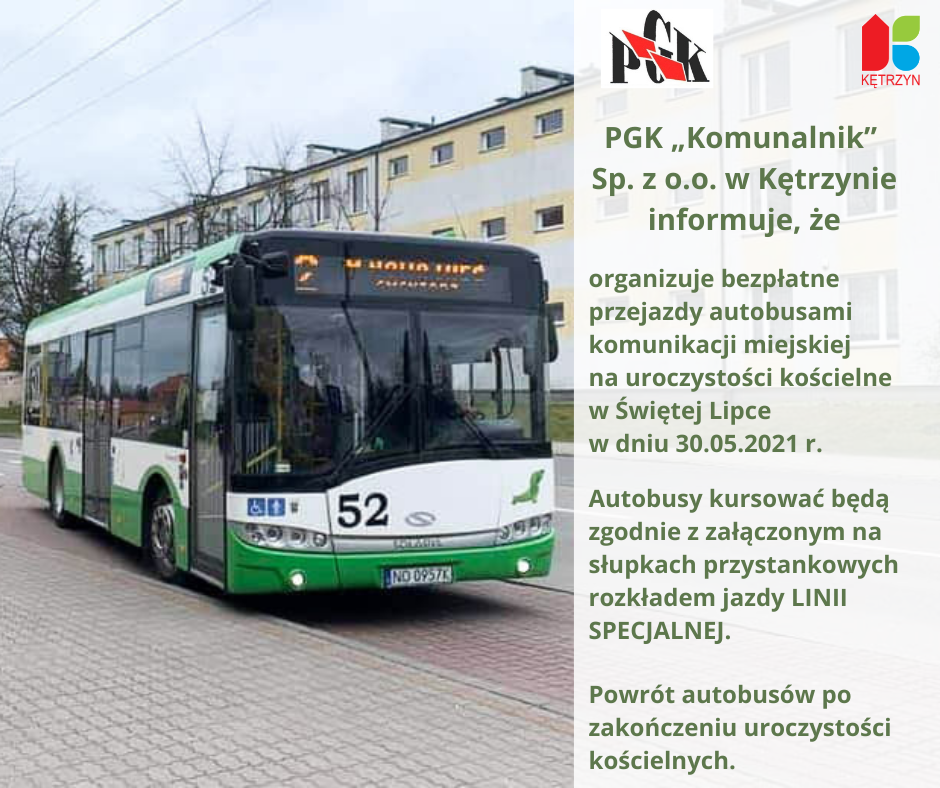 Infografika, na zdjęciu autobus komunikacji miejskiej w kolorze biało zielonym. Obok tekst na białym tle: PGK „Komunalnik” Sp. z o.o. w Kętrzynie  informuje pasażerów,  że   organizuje bezpłatne przejazdy autobusami komunikacji miejskiej na                                                                                                                                                                                                                                                          uroczystości  kościelne w  ŚWIĘTEJ  LIPCE w dniu 30.05.2021 r .       Autobusy  kursować będą  zgodnie z załączonym na słupkach przystankowych  rozkładem jazdy LINII  SPECJALNEJ.  	       Powrót autobusów  po zakończeniu uroczystości  kościelnych. Na górze infografiki logo Miasta Kętrzyn oraz spółki PGK Komunalnik Sp. z o.o.o
