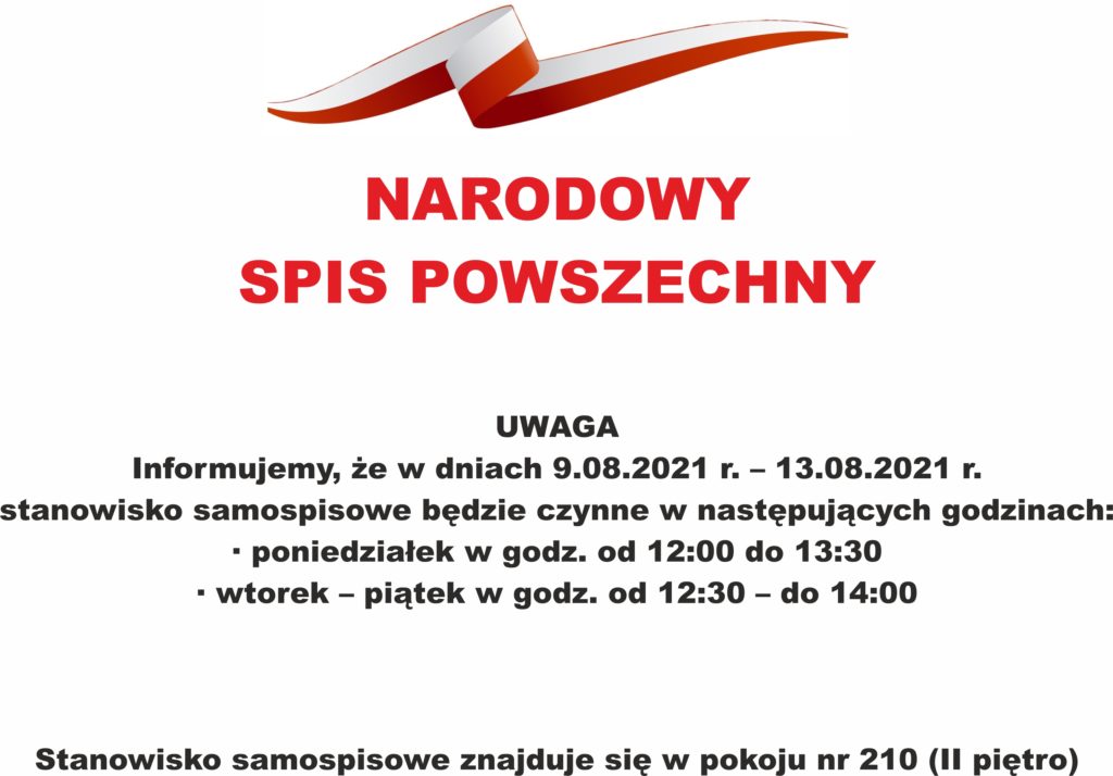 NARODOWY  SPIS POWSZECHNY  UWAGA 	Informujemy, że w dniach 9.08.2021 r. – 13.08.2021 r. stanowisko samospisowe będzie czynne w następujących godzinach: •	 poniedziałek w godz. od 12:00 do 13:30 •	 wtorek – piątek w godz. od 12:30 – do 14:00    Stanowisko samospisowe znajduje się w pokoju nr 210 (II piętro)
