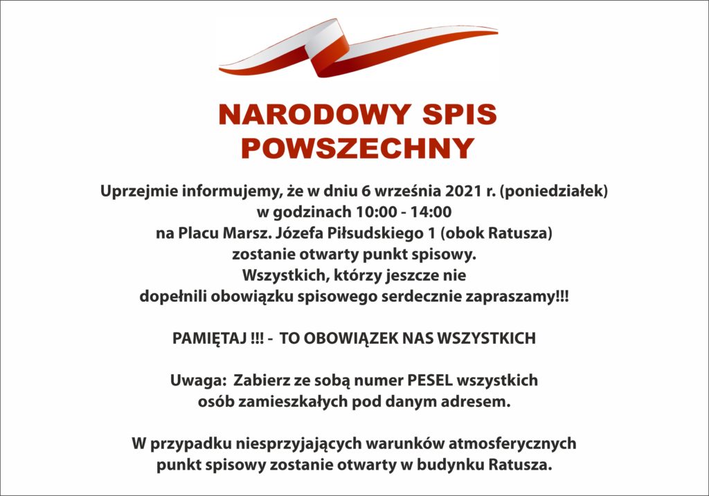    NARODOWY  SPIS POWSZECHNY  	Uprzejmie informujemy, że w dniu 6 września 2021 r. (poniedziałek) w godzinach 10:00 - 14:00 na Placu Marsz. Józefa Piłsudskiego 1 (obok Ratusza) zostanie otwarty punkt spisowy. 	Wszystkich, którzy jeszcze nie dopełnili obowiązku spisowego serdecznie zapraszamy!!! 😊  PAMIĘTAJ !!! - TO OBOWIĄZEK NAS WSZYSTKICH   Uwaga:  Zabierz ze sobą numer PESEL wszystkich osób zamieszkałych pod danym adresem.  W przypadku niesprzyjających warunków atmosferycznych punkt spisowy zostanie otwarty w budynku Ratusza.