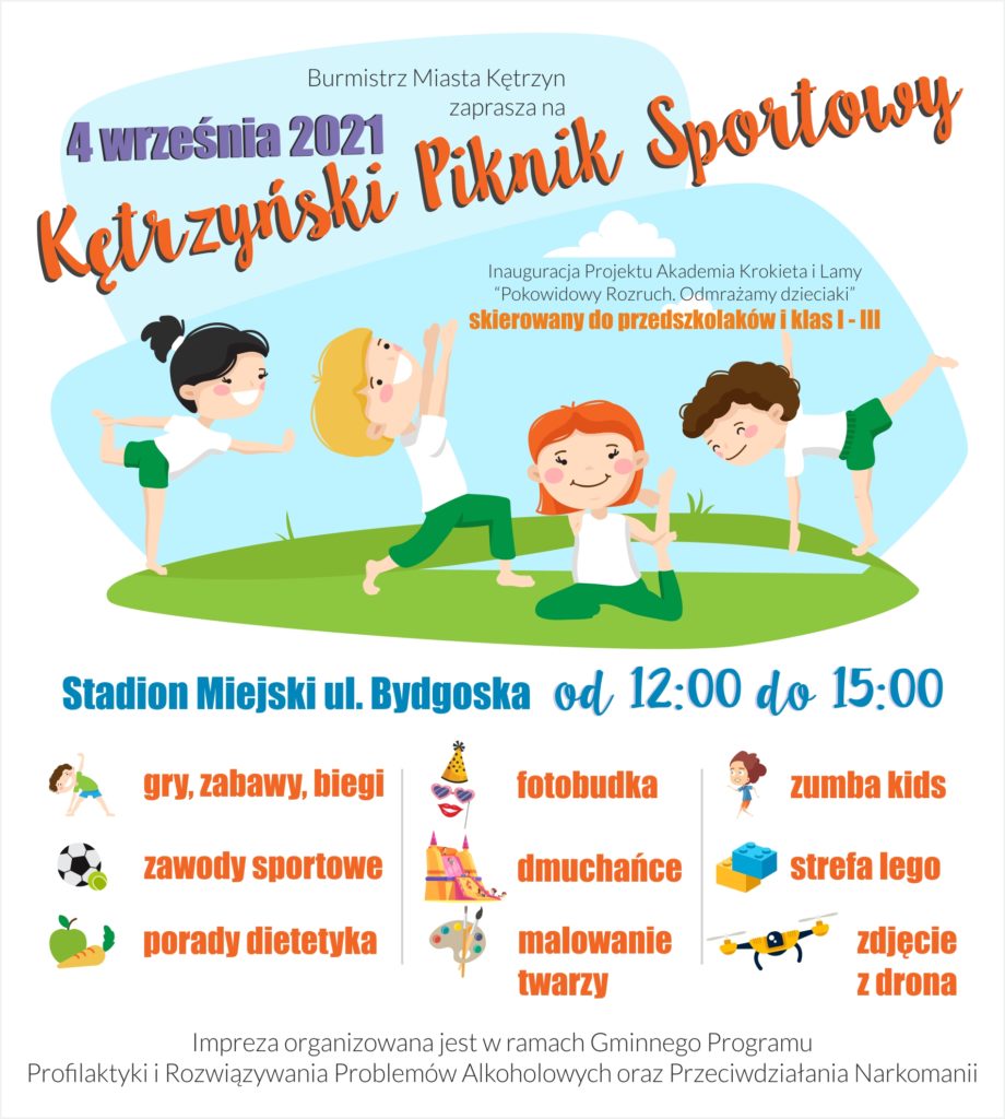 Burmistrz Miasta Kętrzyn Ryszard Niedziółka zaprasza na Kętrzyński Piknik Sportowy Inauguracja Projektu Akademia Krokieta i Lamy “Pokowidowy Rozruch. Odmrażamy dzieciaki” skierowany do przedszkolaków i klas I - III 04.09.2021 r. w godz. 12.00 – 15.00 Stadion Miejski w Kętrzynie ul. Bydgoska Impreza organizowana jest w ramach Gminnego Programu Profilaktyki i Rozwiązywania Problemów Alkoholowych oraz Przeciwdziałania Narkomanii   W programie: Fotobudka Miasteczko Dmuchańców Malowanie twarzy Porady Dietetyka Zawody sportowe Biegi  Gry i zabawy Zumba Kids Zdjęcie z drona uczestników pikniku Strefa LEGO Wata cukrowa Strefa Profilaktyki Rozwiązywania Problemów Alkoholowych