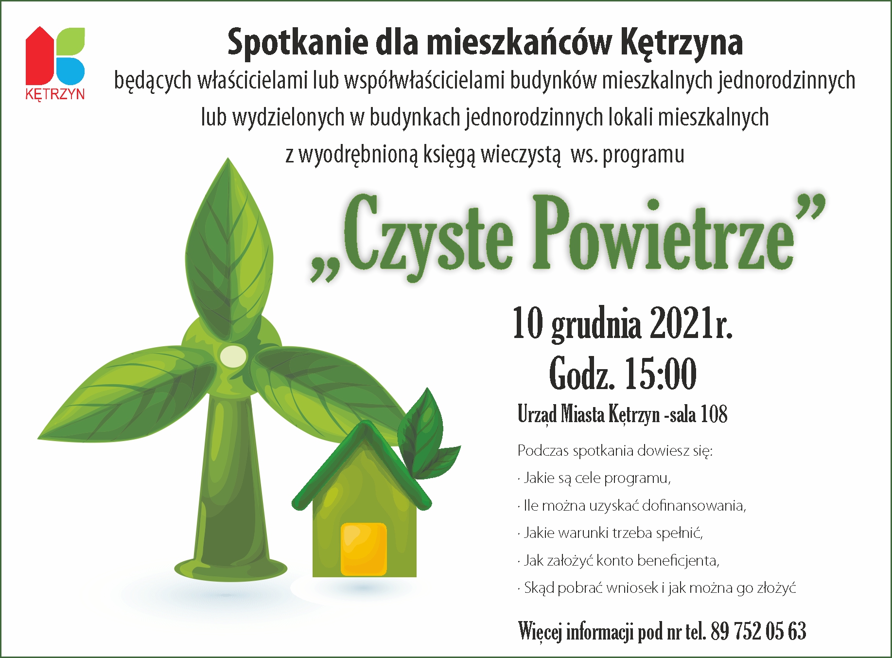Infografika: Spotkanie dla mieszkańców Kętrzyna będących  właścicielami  lub współwłaścicielami budynków  mieszkalnych  jednorodzinnych lub wydzielonych w budynkach jednorodzinnych lokali mieszkalnych  z wyodrębnioną księgą wieczystą  ws.  Programu „Czyste Powietrze”  10 grudnia 2021r. Godz. 15:00    Urząd Miasta Kętrzyn -sala 108 Podczas spotkania dowiesz się: •	Jakie są cele programu, •	Ile można uzyskać dofinansowania, •	Jakie warunki trzeba spełnić, •	Jak założyć konto beneficjenta, •	Skąd pobrać wniosek i jak można go złożyć  Więcej informacji pod nr tel. 89 752 05 63