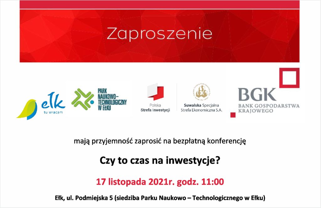 Czy to czas na inwestycje? 17 listopada 2021r. godz. 11:00 Ełk, ul. Podmiejska 5 (siedziba Parku Naukowo – Technologicznego w Ełku) Program spotkania: 11:00 – 11:10 Powitanie gości. Anna Bułło, Dyrektor Regionu oraz Bogusław Markowicz, Dyrektor Rozwoju Regionu BGK 11:10 – 11:40 Czekać, czy nie czekać? Czyli czy to już odpowiedni moment na inwestycje? Piotr Dmitrowski, Menedżer Zespołu Analiz Rynków Finansowych, BGK 11:40 – 11:55 Sprawdzamy czy rynek jest już gotowy na inwestycje? / Twoje pomysły, nasze sprawdzone rozwiązania – to działa. Paweł Wójtowicz, Dyrektor Biura Finansowania Projektów Regionalnych, BGK 11:55 – 12:10 Czy % mogą być niebezpieczne? Możliwe rozwiązania. Grzegorz Giebułtowski, Dyrektor, Biuro Współpracy na Rynkach Finansowych, BGK 12:10 – 12:25 VINCI ZASI - finansowanie polskiej myśli technologicznej. Piotr Woliński, prezes zarządu - Vinci, spółka zależna BGK 12:25 – 12:40 Oferta inwestycyjna Gminy Miasta Ełk Marta Herbszt, Naczelnik Wydziału Planowania Przestrzennego i Gospodarki Nieruchomościami Urzędu Miasta Ełk 12:40 – 12:45 Spot informacyjny Parku Naukowo-Technologicznego w Ełku – inicjatywy i działania w zakresie wsparcia przedsiębiorców 12:45 – 13:00 Polska Strefa Inwestycji. Wojciech Kierwajtys, wiceprezes zarządu, Suwalska Specjalna Strefa Ekonomiczna S.A. Osoby zainteresowane uczestnictwem proszone są o przesłanie informacji na adres mailowy rafal.maciejewski@bgk.pl do końca dnia 15.11.2021 r. Uczestnikom zapewniamy napoje, kawę, herbatę, ciasto i lunch. Liczba miejsc ograniczona.