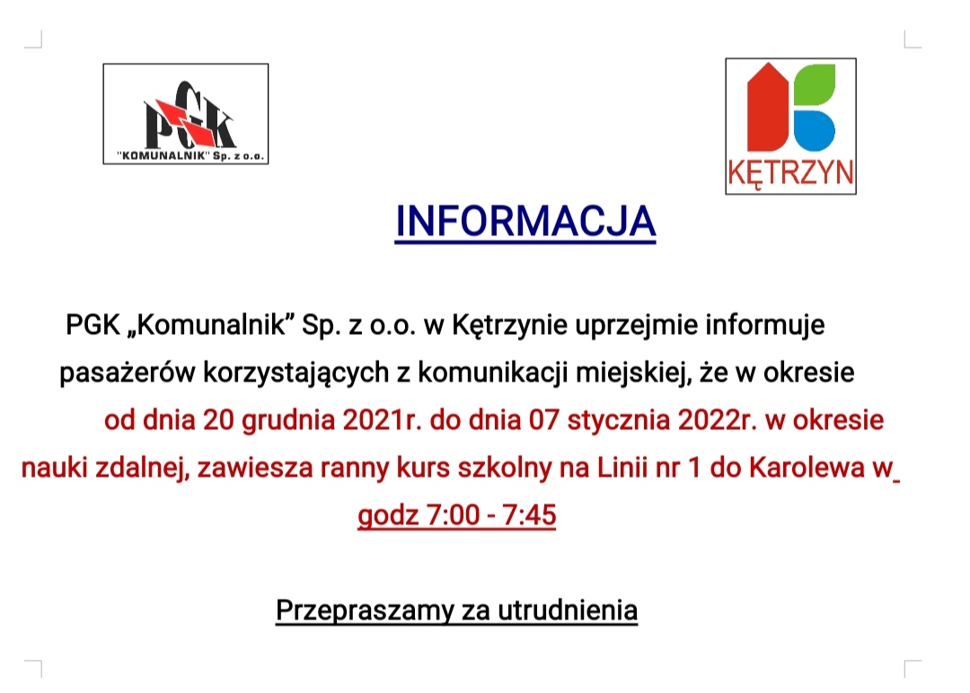 INFORMACJA PGK „Komunalnik” Sp. z o.o. w Kętrzynie uprzejmie informuje pasażerów korzystających z komunikacji miejskiej, że w okresie od dnia 20 grudnia 2021r. do dnia 07 stycznia 2022r. w okresie nauki zdalnej, zawiesza ranny kurs szkolny na Linii nr 1 do Karolewa w godz 7:00 - 7:45 Przepraszamy za utrudnienia