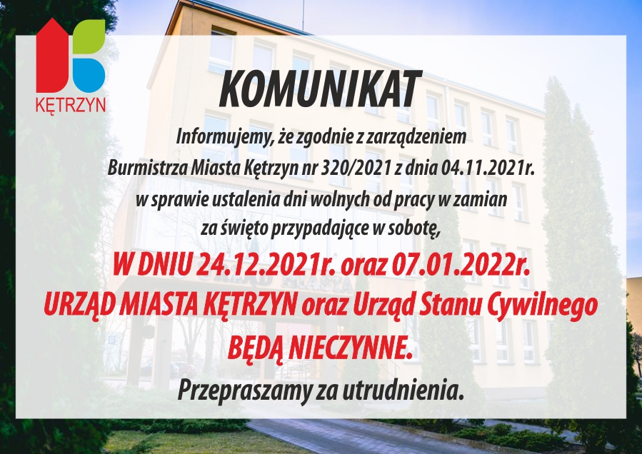 Komunikat. Informujemy że zgodnie z zarządzeniem Burmistrza Miasta Kętrzyn nr 320/2021 z dnia 4.11.2021 w sprawie ustalenia dni wolnych od pracy w zamian za święto przypadające w sobotę, w dniu 24.12.2021 oraz 07.01.2022 Urząd Miasta Kętrzyn oraz Urząd Stanu Cywilnego będą nieczynne. Przepraszamy za utrudnienia.