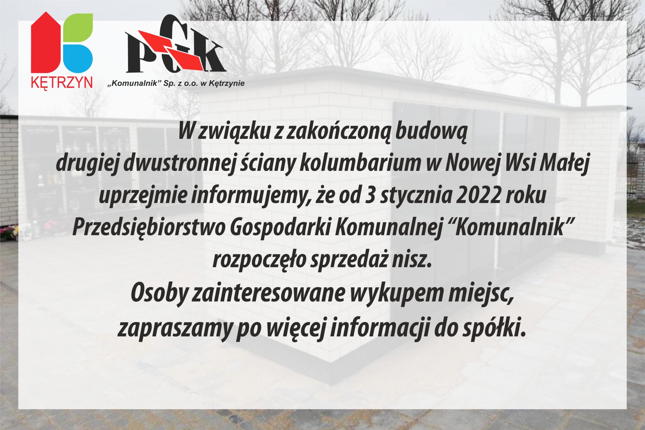 W związku z zakończoną budową drugiej dwustronnej ściany kolumbarium w Małej Nowej Wsi uprzejmie informujemy, że od 3 stycznia 2022 roku Przedsiębiorstwo Gospodarki Komunalnej “Komunalnik” rozpoczęło sprzedaż nisz w wybudowanej ścianie kolumbarium. Osoby zainteresowane wykupem miejsc, zapraszamy po więcej informacji do spółki.  