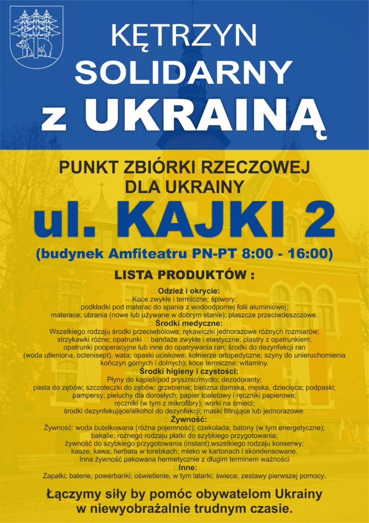 Kętrzyn solidarny z Ukrainą. Punkt zbiórki rzeczowej. Kętrzyn, ul. Kajki 2, czynyy od poniedziałku do piątku od 8:00 do 16:00. Lista produktów i środków, które mogą być przekazane potrzebującym na Ukrainie (w tym oczekującym przed przejściami granicznymi): 👕 Odzież i okrycie:  Koce zwykłe i termiczne; śpiwory; podkładki pod materac do spania z wodoodpornej folii aluminiowej; materace; ubrania (nowe lub używane w dobrym stanie); płaszcze przeciwdeszczowe. 😷 Środki medyczne:  Wszelkiego rodzaju środki przeciwbólowe; rękawiczki jednorazowe różnych rozmiarów; strzykawki różne; opatrunki ‐ bandaże zwykłe i elastyczne; plastry z opatrunkiem; opatrunki pooperacyjne lub inne do opatrywania ran; środki do dezynfekcj ran (woda utleniona, octenisept), wata; opaski uciskowe; kołnierze ortopedyczne; szyny do unieruchomienia kończyn górnych i dolnych); koce termiczne; witaminy. 🛁 Środki higieny i czystości: Płyny do kąpieli/pod prysznic/mydło; dezodoranty; pasta do zębów; szczoteczki do zębów; grzebienie; bielizna damska, męska, dziecięca; podpaski; pampersy; pieluchy dla dorosłych; papier toaletowy i ręczniki papierowe; ręczniki (w tym z mikrofibry); worki na śmieci; środki dezyfekujące/alkohol do dezynfekcji; maski filtrujące lub jednorazowe. 🍞 Żywność:  Żywność: woda butelkowana (różna pojemność); czekolada; batony (w tym energetyczne); bakalie; rożnego rodzaju płatki do szybkiego przygotowania; żywność do szybkiego przygotowania (instant),wszelkiego rodzaju konserwy; kasze; kawa; herbata w torebkach; mleko w kartonach i skondensowane. Inna żywność pakowana hermetycznie z długim terminem ważności 💡Inne: Zapałki; baterie, powerbanki; oświetlenie, w tym latarki; świece; zestawy pierwszej pomocy.