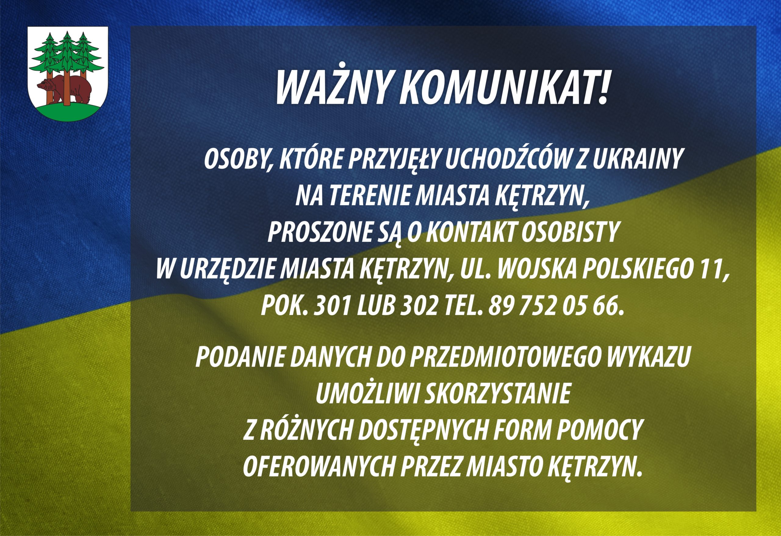 WAŻNY KOMUNIKAT!  OSOBY, KTÓRE PRZYJĘŁY UCHODŹCÓW Z UKRAINY NA TERENIE MIASTA KĘTRZYN, PROSZONE SĄ O KONTAKT OSOBISTY W URZĘDZIE MIASTA KĘTRZYN, UL. WOJSKA POLSKIEGO 11, POK. 301 LUB 302 TEL. 89 752 05 66. PODANIE DANYCH DO PRZEDMIOTOWEGO WYKAZU UMOŻLIWI SKORZYSTANIE Z RÓŻNYCH DOSTĘPNYCH FORM POMOCY OFEROWANYCH PRZEZ MIASTO KĘTRZYN.