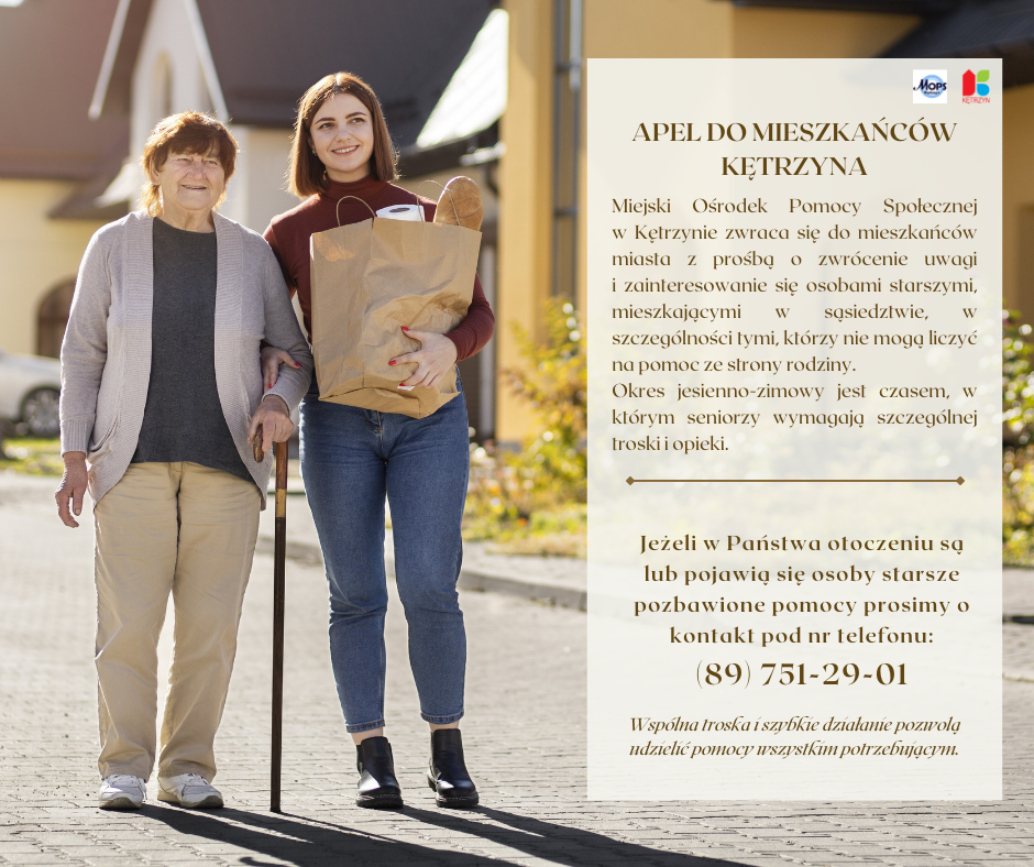Obrazek przedstawia infografikę, na któej widnieje Seniorka na spacerze z osobą młodszą, która niesie dla niej zakupy spożywcze. Treść na grafice: APEL DO MIESZKAŃCÓW MIASTA KĘTRZYN Miejski Ośrodek Pomocy Społecznej w Kętrzynie zwraca się do mieszkańców miasta Kętrzyn z prośbą o zwrócenie uwagi i zainteresowanie się osobami starszymi mieszkającymi w sąsiedztwie, szczególnie tymi, którzy nie mogą liczyć na pomoc ze strony rodziny.  Okres jesienno-zimowy jest czasem, w którym seniorzy wymagają szczególnej troski i opieki. Jeżeli w Państwa otoczeniu są lub pojawią się osoby starsze pozbawione pomocy prosimy o kontakt pod nr telefonu: (89) 751-29-01. Wspólna troska i szybkie działanie pozwolą udzielić pomocy wszystkim potrzebującym.. Na górze znajduje się logo MOPS i Miasta Kętrzyn