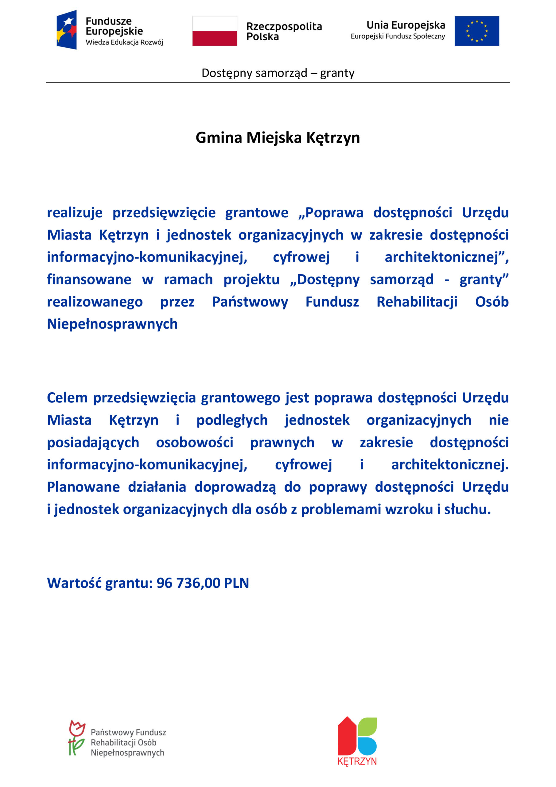 Gmina Miejska Kętrzyn realizuje przedsięwzięcie grantowe „Poprawa dostępności Urzędu Miasta Kętrzyn i jednostek organizacyjnych w zakresie dostępności informacyjno-komunikacyjnej, cyfrowej i architektonicznej”, finansowane w ramach projektu „Dostępny samorząd - granty” realizowanego przez Państwowy Fundusz Rehabilitacji Osób Niepełnosprawnych Celem przedsięwzięcia grantowego jest poprawa dostępności Urzędu Miasta Kętrzyn i podległych jednostek organizacyjnych nie posiadających osobowości prawnych w zakresie dostępności informacyjno-komunikacyjnej, cyfrowej i architektonicznej. Planowane działania doprowadzą do poprawy dostępności Urzędu                    i jednostek organizacyjnych dla osób z problemami wzroku i słuchu. Wartość grantu: 96 736,00 PLN 