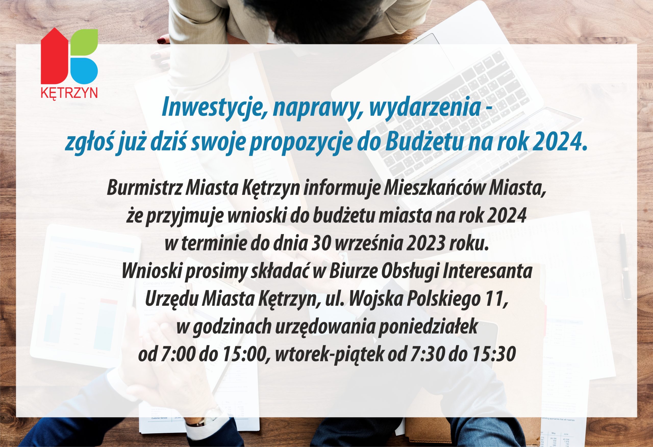 Inwestycje, naprawy, wydarzenia - zgłoś już dziś swoje propozycje do Budżetu na rok 2024. Burmistrz Miasta Kętrzyn informuje Mieszkańców Miasta, że przyjmuje wnioski do budżetu miasta na rok 2024 w terminie do dnia 30 września 2023 roku. Wnioski prosimy składać w Biurze Obsługi Interesanta Urzędu Miasta Kętrzyn, ul. Wojska Polskiego 11, w godzinach urzędowania poniedziałek od 7:00 do 15:00, wtorek-piątek od 7:30 do 15:30. 